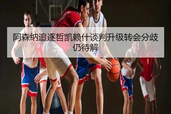 阿森纳追逐哲凯赖什谈判升级转会分歧仍待解
