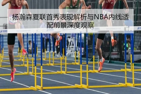 杨瀚森夏联首秀表现解析与NBA内线适配前景深度观察