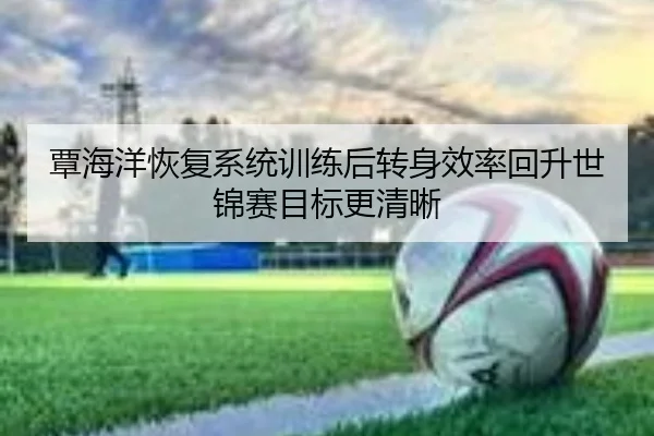覃海洋恢复系统训练后转身效率回升世锦赛目标更清晰